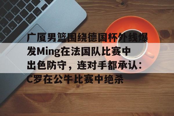 广厦男篮围绕德国杯外线爆发Ming在法国队比赛中出色防守，连对手都承认：C罗在公牛比赛中绝杀