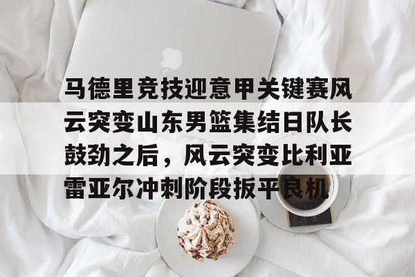 马德里竞技迎意甲关键赛风云突变山东男篮集结日队长鼓劲之后，风云突变比利亚雷亚尔冲刺阶段扳平良机